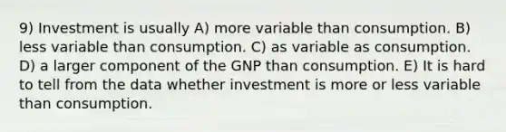 9) Investment is usually A) more variable than consumption. B) less variable than consumption. C) as variable as consumption. D) a larger component of the GNP than consumption. E) It is hard to tell from the data whether investment is more or less variable than consumption.