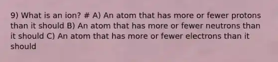 9) What is an ion? # A) An atom that has more or fewer protons than it should B) An atom that has more or fewer neutrons than it should C) An atom that has more or fewer electrons than it should