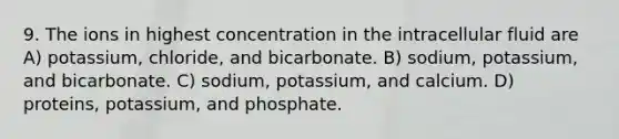 9. The ions in highest concentration in the intracellular fluid are A) potassium, chloride, and bicarbonate. B) sodium, potassium, and bicarbonate. C) sodium, potassium, and calcium. D) proteins, potassium, and phosphate.