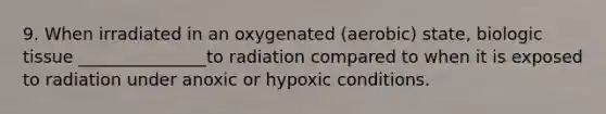 9. When irradiated in an oxygenated (aerobic) state, biologic tissue _______________to radiation compared to when it is exposed to radiation under anoxic or hypoxic conditions.