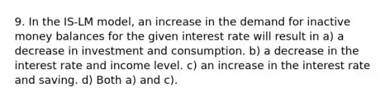 9. In the IS-LM model, an increase in the demand for inactive money balances for the given interest rate will result in a) a decrease in investment and consumption. b) a decrease in the interest rate and income level. c) an increase in the interest rate and saving. d) Both a) and c).