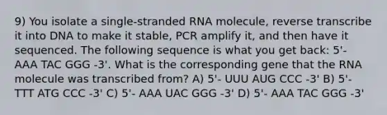 9) You isolate a single-stranded RNA molecule, reverse transcribe it into DNA to make it stable, PCR amplify it, and then have it sequenced. The following sequence is what you get back: 5'- AAA TAC GGG -3'. What is the corresponding gene that the RNA molecule was transcribed from? A) 5'- UUU AUG CCC -3' B) 5'- TTT ATG CCC -3' C) 5'- AAA UAC GGG -3' D) 5'- AAA TAC GGG -3'