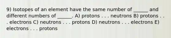 9) Isotopes of an element have the same number of ______ and different numbers of ______. A) protons . . . neutrons B) protons . . . electrons C) neutrons . . . protons D) neutrons . . . electrons E) electrons . . . protons