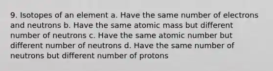 9. Isotopes of an element a. Have the same number of electrons and neutrons b. Have the same atomic mass but different number of neutrons c. Have the same atomic number but different number of neutrons d. Have the same number of neutrons but different number of protons