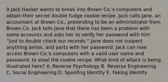 9 Jack Hacker wants to break into Brown Co.'s computers and obtain their secret double fudge cookie recipe. Jack calls Jane, an accountant at Brown Co., pretending to be an administrator from Brown Co. Jack tells Jane that there has been a problem with some accounts and asks her to verify her password with him ''just to double check our records.'' Jane does not suspect anything amiss, and parts with her password. Jack can now access Brown Co.'s computers with a valid user name and password, to steal the cookie recipe. What kind of attack is being illustrated here? A. Reverse Psychology B. Reverse Engineering C. Social Engineering D. Spoofing Identity E. Faking Identity