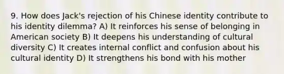 9. How does Jack's rejection of his Chinese identity contribute to his identity dilemma? A) It reinforces his sense of belonging in American society B) It deepens his understanding of cultural diversity C) It creates internal conflict and confusion about his cultural identity D) It strengthens his bond with his mother