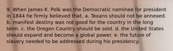 9. When James K. Polk was the Democratic nominee for president in 1844 he firmly believed that. a. Texans should not be annexed. b. manifest destiny was not good for the country in the long term. c. the Oregon Country should be sold. d. the United States should expand and become a global power. e. the future of slavery needed to be addressed during his presidency.