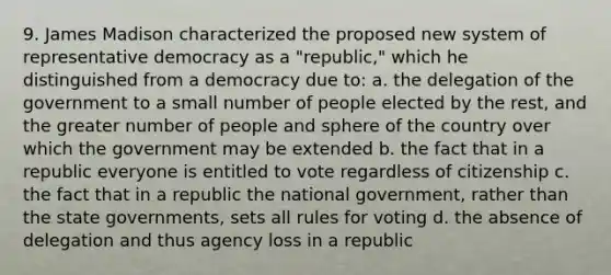 9. James Madison characterized the proposed new system of representative democracy as a "republic," which he distinguished from a democracy due to: a. the delegation of the government to a small number of people elected by the rest, and the greater number of people and sphere of the country over which the government may be extended b. the fact that in a republic everyone is entitled to vote regardless of citizenship c. the fact that in a republic the national government, rather than the state governments, sets all rules for voting d. the absence of delegation and thus agency loss in a republic