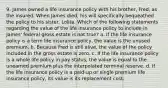 9. James owned a life insurance policy with his brother, Fred, as the insured. When James died, his will specifically bequeathed the policy to his sister, Lolita. Which of the following statements regarding the value of the life insurance policy to include in James' federal gross estate is not true? a. If the life insurance policy is a term life insurance policy, the value is the unused premium. b. Because Fred is still alive, the value of the policy included in the gross estate is zero. c. If the life insurance policy is a whole life policy in pay status, the value is equal to the unearned premium plus the interpolated terminal reserve. d. If the life insurance policy is a paid-up or single premium life insurance policy, its value is its replacement cost.