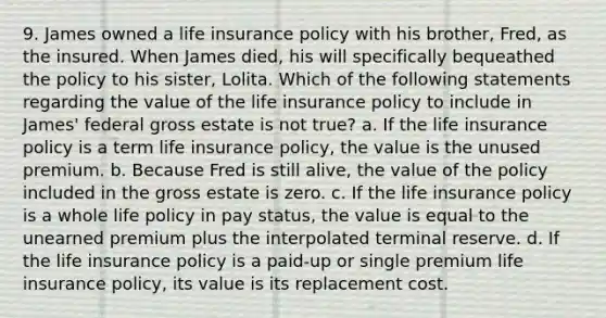 9. James owned a life insurance policy with his brother, Fred, as the insured. When James died, his will specifically bequeathed the policy to his sister, Lolita. Which of the following statements regarding the value of the life insurance policy to include in James' federal gross estate is not true? a. If the life insurance policy is a term life insurance policy, the value is the unused premium. b. Because Fred is still alive, the value of the policy included in the gross estate is zero. c. If the life insurance policy is a whole life policy in pay status, the value is equal to the unearned premium plus the interpolated terminal reserve. d. If the life insurance policy is a paid-up or single premium life insurance policy, its value is its replacement cost.