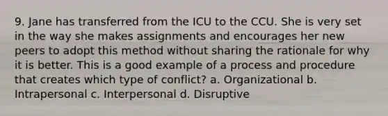 9. Jane has transferred from the ICU to the CCU. She is very set in the way she makes assignments and encourages her new peers to adopt this method without sharing the rationale for why it is better. This is a good example of a process and procedure that creates which type of conflict? a. Organizational b. Intrapersonal c. Interpersonal d. Disruptive