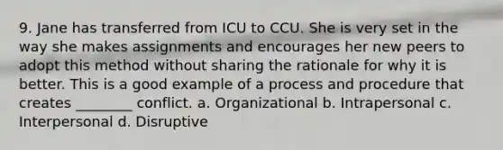 9. Jane has transferred from ICU to CCU. She is very set in the way she makes assignments and encourages her new peers to adopt this method without sharing the rationale for why it is better. This is a good example of a process and procedure that creates ________ conflict. a. Organizational b. Intrapersonal c. Interpersonal d. Disruptive