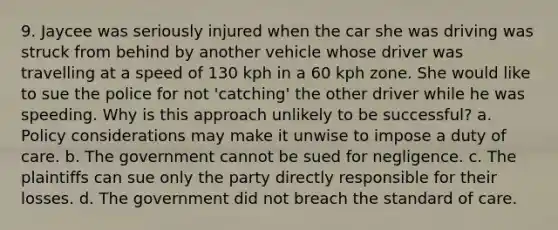 9. Jaycee was seriously injured when the car she was driving was struck from behind by another vehicle whose driver was travelling at a speed of 130 kph in a 60 kph zone. She would like to sue the police for not 'catching' the other driver while he was speeding. Why is this approach unlikely to be successful? a. Policy considerations may make it unwise to impose a duty of care. b. The government cannot be sued for negligence. c. The plaintiffs can sue only the party directly responsible for their losses. d. The government did not breach the standard of care.