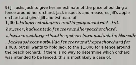 9) Jill asks Jack to give her an estimate of the price of building a fence around her orchard. Jack inspects and measures Jill's apple orchard and gives Jill and estimate of 1,000. Jill agrees to the price and they sign a contract. Jill, however, had wanted a fence around her peach orchard, which is much larger than the apple orchard on which Jack based his estimate. Jack says he cannot build a fence around the peach orchard for1,000, but Jill wants to hold Jack to the 1,000 for a fence around the peach orchard. If there is no way to determine which orchard was intended to be fenced, this is most likely a case of: