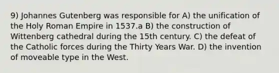 9) Johannes Gutenberg was responsible for A) the unification of the Holy Roman Empire in 1537.a B) the construction of Wittenberg cathedral during the 15th century. C) the defeat of the Catholic forces during the Thirty Years War. D) the invention of moveable type in the West.