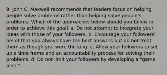 9. John C. Maxwell recommends that leaders focus on helping people solve problems rather than helping solve people's problems. Which of the approaches below should you follow in order to achieve this goal? a. Do not attempt to integrate your ideas with those of your followers. b. Encourage your followers' belief that you always have the best answers but do not treat them as though you were the king. c. Allow your followers to set up a time frame and an accountability process for solving their problems. d. Do not limit your followers by developing a "game plan."