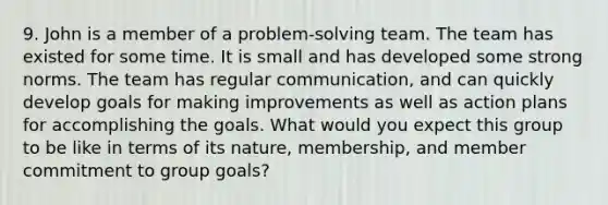 9. John is a member of a problem-solving team. The team has existed for some time. It is small and has developed some strong norms. The team has regular communication, and can quickly develop goals for making improvements as well as action plans for accomplishing the goals. What would you expect this group to be like in terms of its nature, membership, and member commitment to group goals?