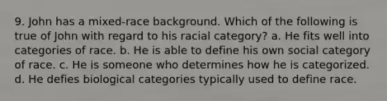 9. John has a mixed-race background. Which of the following is true of John with regard to his racial category? a. He fits well into categories of race. b. He is able to define his own social category of race. c. He is someone who determines how he is categorized. d. He defies biological categories typically used to define race.