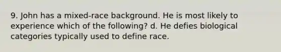 9. John has a mixed-race background. He is most likely to experience which of the following? d. He defies biological categories typically used to define race.