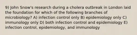 9) John Snow's research during a cholera outbreak in London laid the foundation for which of the following branches of microbiology? A) infection control only B) epidemiology only C) immunology only D) both infection control and epidemiology E) infection control, epidemiology, and immunology