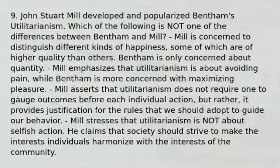 9. John Stuart Mill developed and popularized Bentham's Utilitarianism. Which of the following is NOT one of the differences between Bentham and Mill? - Mill is concerned to distinguish different kinds of happiness, some of which are of higher quality than others. Bentham is only concerned about quantity. - Mill emphasizes that utilitarianism is about avoiding pain, while Bentham is more concerned with maximizing pleasure. - Mill asserts that utilitarianism does not require one to gauge outcomes before each individual action, but rather, it provides justification for the rules that we should adopt to guide our behavior. - Mill stresses that utilitarianism is NOT about selfish action. He claims that society should strive to make the interests individuals harmonize with the interests of the community.