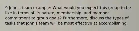 9 John's team example: What would you expect this group to be like in terms of its nature, membership, and member commitment to group goals? Furthermore, discuss the types of tasks that John's team will be most effective at accomplishing