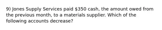 9) Jones Supply Services paid 350 cash, the amount owed from the previous month, to a materials supplier. Which of the following accounts decrease?