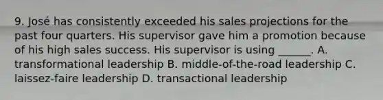 9. José has consistently exceeded his sales projections for the past four quarters. His supervisor gave him a promotion because of his high sales success. His supervisor is using ______. A. transformational leadership B. middle-of-the-road leadership C. laissez-faire leadership D. transactional leadership