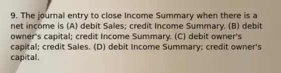 9. The journal entry to close Income Summary when there is a net income is (A) debit Sales; credit Income Summary. (B) debit owner's capital; credit Income Summary. (C) debit owner's capital; credit Sales. (D) debit Income Summary; credit owner's capital.