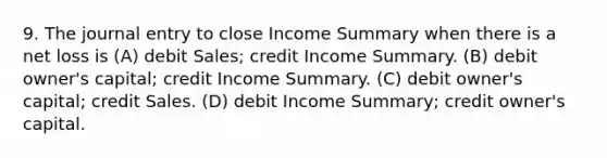 9. The journal entry to close Income Summary when there is a net loss is (A) debit Sales; credit Income Summary. (B) debit owner's capital; credit Income Summary. (C) debit owner's capital; credit Sales. (D) debit Income Summary; credit owner's capital.