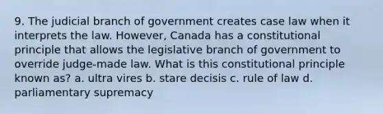 9. The judicial branch of government creates case law when it interprets the law. However, Canada has a constitutional principle that allows the legislative branch of government to override judge-made law. What is this constitutional principle known as? a. ultra vires b. stare decisis c. rule of law d. parliamentary supremacy