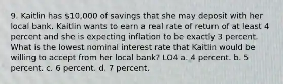 9. Kaitlin has 10,000 of savings that she may deposit with her local bank. Kaitlin wants to earn a real rate of return of at least 4 percent and she is expecting inflation to be exactly 3 percent. What is the lowest nominal interest rate that Kaitlin would be willing to accept from her local bank? LO4 a. 4 percent. b. 5 percent. c. 6 percent. d. 7 percent.