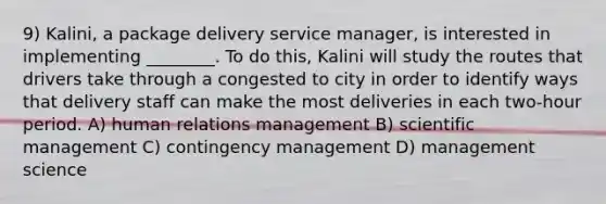 9) Kalini, a package delivery service manager, is interested in implementing ________. To do this, Kalini will study the routes that drivers take through a congested to city in order to identify ways that delivery staff can make the most deliveries in each two-hour period. A) human relations management B) scientific management C) contingency management D) management science