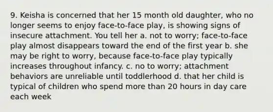 9. Keisha is concerned that her 15 month old daughter, who no longer seems to enjoy face-to-face play, is showing signs of insecure attachment. You tell her a. not to worry; face-to-face play almost disappears toward the end of the first year b. she may be right to worry, because face-to-face play typically increases throughout infancy. c. no to worry; attachment behaviors are unreliable until toddlerhood d. that her child is typical of children who spend more than 20 hours in day care each week