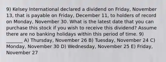 9) Kelsey International declared a dividend on Friday, November 13, that is payable on Friday, December 11, to holders of record on Monday, November 30. What is the latest date that you can purchase this stock if you wish to receive this dividend? Assume there are no banking holidays within this period of time. 9) _______ A) Thursday, November 26 B) Tuesday, November 24 C) Monday, November 30 D) Wednesday, November 25 E) Friday, November 27