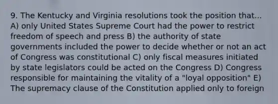 9. The Kentucky and Virginia resolutions took the position that... A) only United States Supreme Court had the power to restrict freedom of speech and press B) the authority of state governments included the power to decide whether or not an act of Congress was constitutional C) only fiscal measures initiated by state legislators could be acted on the Congress D) Congress responsible for maintaining the vitality of a "loyal opposition" E) The supremacy clause of the Constitution applied only to foreign