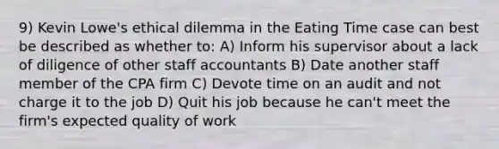 9) Kevin Lowe's ethical dilemma in the Eating Time case can best be described as whether to: A) Inform his supervisor about a lack of diligence of other staff accountants B) Date another staff member of the CPA firm C) Devote time on an audit and not charge it to the job D) Quit his job because he can't meet the firm's expected quality of work