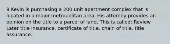 9 Kevin is purchasing a 200 unit apartment complex that is located in a major metropolitan area. His attorney provides an opinion on the title to a parcel of land. This is called: Review Later title insurance. certificate of title. chain of title. title assurance.