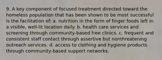 9. A key component of focused treatment directed toward the homeless population that has been shown to be most successful is the facilitation of: a. nutrition in the form of finger foods left in a visible, well-lit location daily. b. health care services and screening through community-based free clinics. c. frequent and consistent staff contact through assertive but nonthreatening outreach services. d. access to clothing and hygiene products through community-based support networks.