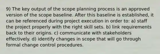 9) The key output of the scope planning process is an approved version of the scope baseline. After this baseline is established, it can be referenced during project execution in order to: a) staff the project properly with the right skill sets. b) link requirements back to their origins. c) communicate with stakeholders effectively. d) identify changes in scope that will go through formal change control procedures.