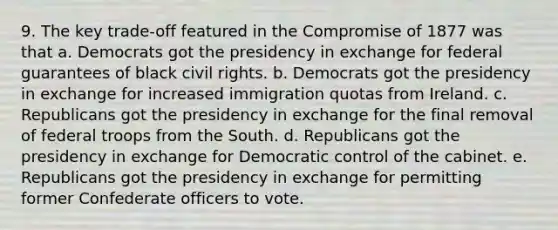 9. The key trade-off featured in the Compromise of 1877 was that a. Democrats got the presidency in exchange for federal guarantees of black civil rights. b. Democrats got the presidency in exchange for increased immigration quotas from Ireland. c. Republicans got the presidency in exchange for the final removal of federal troops from the South. d. Republicans got the presidency in exchange for Democratic control of the cabinet. e. Republicans got the presidency in exchange for permitting former Confederate officers to vote.