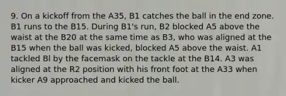 9. On a kickoff from the A35, B1 catches the ball in the end zone. B1 runs to the B15. During B1's run, B2 blocked A5 above the waist at the B20 at the same time as B3, who was aligned at the B15 when the ball was kicked, blocked A5 above the waist. A1 tackled Bl by the facemask on the tackle at the B14. A3 was aligned at the R2 position with his front foot at the A33 when kicker A9 approached and kicked the ball.