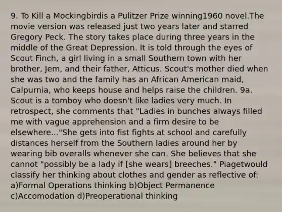 9. To Kill a Mockingbirdis a Pulitzer Prize winning1960 novel.The movie version was released just two years later and starred Gregory Peck. The story takes place during three years in the middle of the Great Depression. It is told through the eyes of Scout Finch, a girl living in a small Southern town with her brother, Jem, and their father, Atticus. Scout's mother died when she was two and the family has an African American maid, Calpurnia, who keeps house and helps raise the children. 9a. Scout is a tomboy who doesn't like ladies very much. In retrospect, she comments that "Ladies in bunches always filled me with vague apprehension and a firm desire to be elsewhere..."She gets into fist fights at school and carefully distances herself from the Southern ladies around her by wearing bib overalls whenever she can. She believes that she cannot "possibly be a lady if [she wears] breeches." Piagetwould classify her thinking about clothes and gender as reflective of: a)Formal Operations thinking b)Object Permanence c)Accomodation d)Preoperational thinking