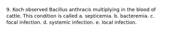 9. Koch observed Bacillus anthracis multiplying in the blood of cattle. This condition is called a. septicemia. b. bacteremia. c. focal infection. d. systemic infection. e. local infection.