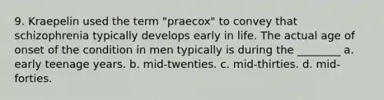 9. Kraepelin used the term "praecox" to convey that schizophrenia typically develops early in life. The actual age of onset of the condition in men typically is during the ________ a. early teenage years. b. mid-twenties. c. mid-thirties. d. mid-forties.