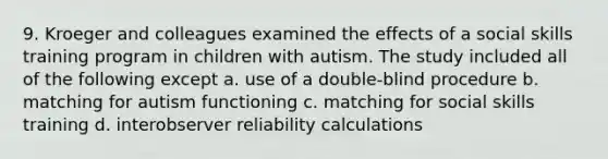 9. Kroeger and colleagues examined the effects of a social skills training program in children with autism. The study included all of the following except a. use of a double-blind procedure b. matching for autism functioning c. matching for social skills training d. interobserver reliability calculations