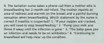 9. The lactation nurse takes a phone call from a mother who is breastfeeding her 2-month-old infant. The mother reports an area of redness and warmth on the breast and a painful burning sensation when breastfeeding. Which statement by the nurse is correct if mastitis is suspected? 1. "If your nipples are cracked, you will need to stop breastfeeding." 2. "Pump your milk and throw it away until the infection is gone." 3. "The baby gave you an infection and needs to be on antibiotics." 4. "Continuing to breastfeed will help clear up the condition.