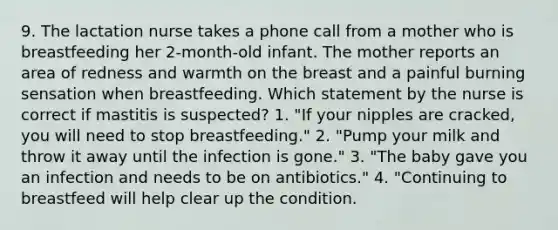 9. The lactation nurse takes a phone call from a mother who is breastfeeding her 2-month-old infant. The mother reports an area of redness and warmth on the breast and a painful burning sensation when breastfeeding. Which statement by the nurse is correct if mastitis is suspected? 1. "If your nipples are cracked, you will need to stop breastfeeding." 2. "Pump your milk and throw it away until the infection is gone." 3. "The baby gave you an infection and needs to be on antibiotics." 4. "Continuing to breastfeed will help clear up the condition.