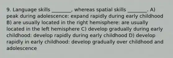 9. Language skills ________, whereas spatial skills ________. A) peak during adolescence: expand rapidly during early childhood B) are usually located in the right hemisphere: are usually located in the left hemisphere C) develop gradually during early childhood: develop rapidly during early childhood D) develop rapidly in early childhood: develop gradually over childhood and adolescence