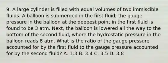 9. A large cylinder is filled with equal volumes of two immiscible fluids. A balloon is submerged in the first fluid; the gauge pressure in the balloon at the deepest point in the first fluid is found to be 3 atm. Next, the balloon is lowered all the way to the bottom of the second fluid, where the hydrostatic pressure in the balloon reads 8 atm. What is the ratio of the gauge pressure accounted for by the first fluid to the gauge pressure accounted for by the second fluid? A. 1:3 B. 3:4 C. 3:5 D. 3:8